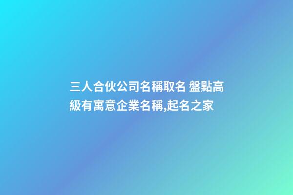 三人合伙公司名稱取名 盤點高級有寓意企業名稱,起名之家-第1張-公司起名-玄機派